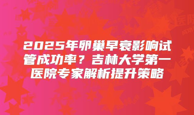2025年卵巢早衰影响试管成功率？吉林大学第一医院专家解析提升策略