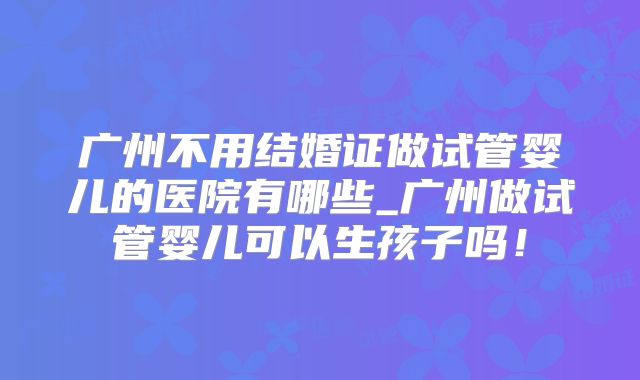 广州不用结婚证做试管婴儿的医院有哪些_广州做试管婴儿可以生孩子吗!