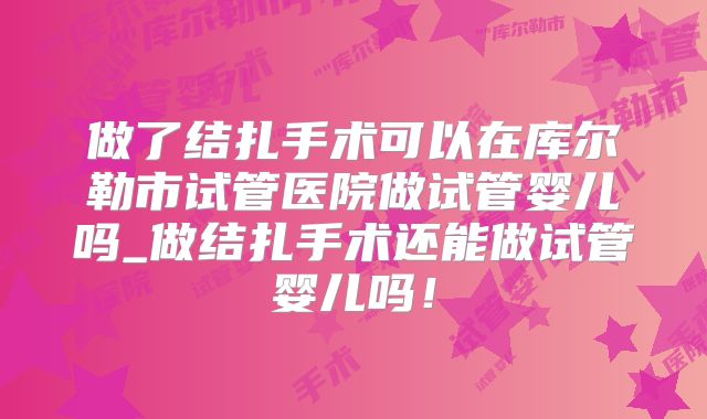 做了结扎手术可以在库尔勒市试管医院做试管婴儿吗_做结扎手术还能做试管婴儿吗!