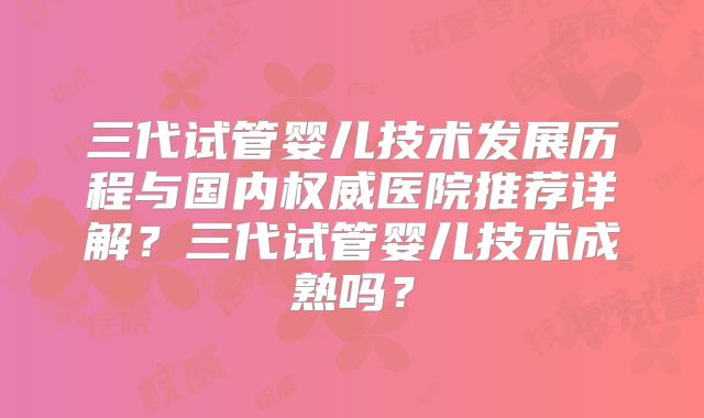 三代试管婴儿技术发展历程与国内权威医院推荐详解?三代试管婴儿技术成熟吗?