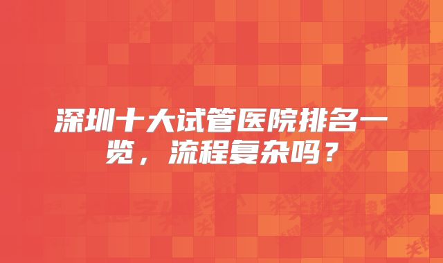 深圳十大试管医院排名一览,流程复杂吗?