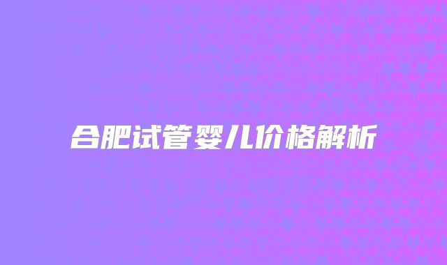 合肥试管婴儿价格解析