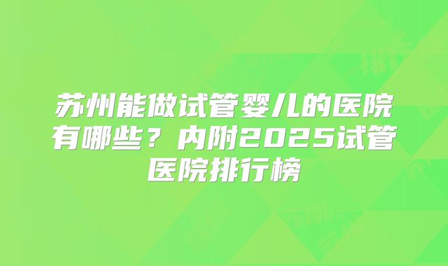 苏州能做试管婴儿的医院有哪些?内附2025试管医院排行榜