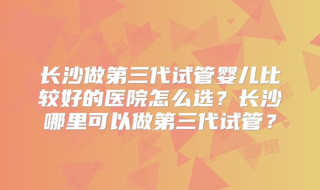 长沙做第三代试管婴儿比较好的医院怎么选？长沙哪里可以做第三代试管？