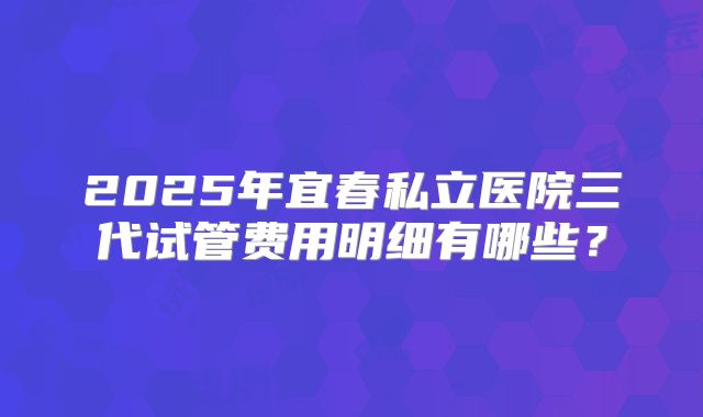 2025年宜春私立医院三代试管费用明细有哪些?