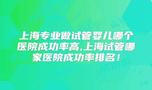 上海专业做试管婴儿哪个医院成功率高,上海试管哪家医院成功率排名！