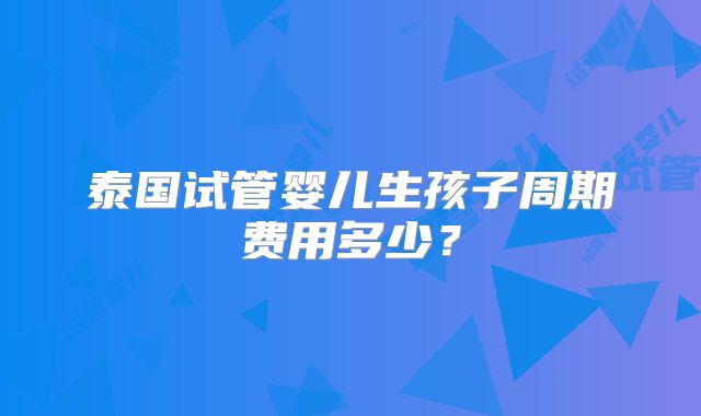 泰国试管婴儿生孩子周期费用多少?