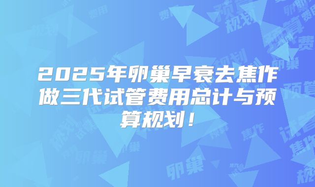 2025年卵巢早衰去焦作做三代试管费用总计与预算规划！