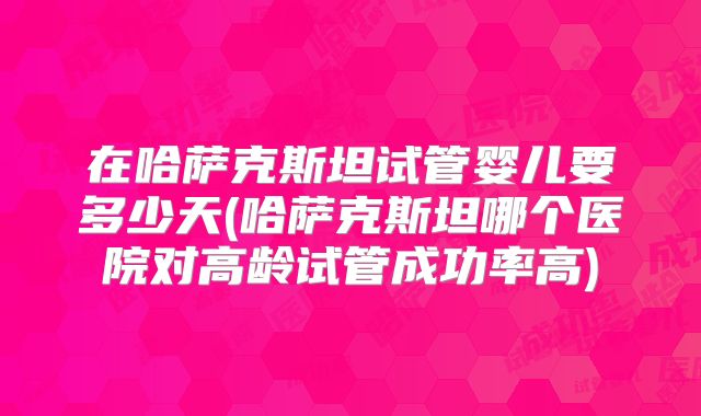 在哈萨克斯坦试管婴儿要多少天(哈萨克斯坦哪个医院对高龄试管成功率高)