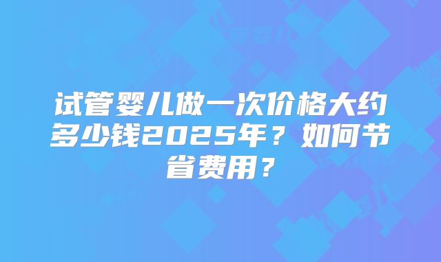 试管婴儿做一次价格大约多少钱2025年?如何节省费用?