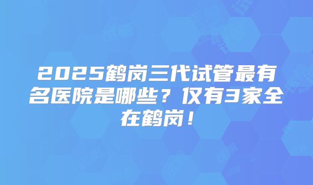 2025鹤岗三代试管最有名医院是哪些?仅有3家全在鹤岗!