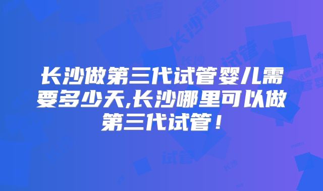 长沙做第三代试管婴儿需要多少天,长沙哪里可以做第三代试管！