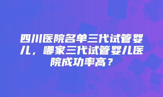 四川医院名单三代试管婴儿,哪家三代试管婴儿医院成功率高?