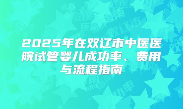 2025年在双辽市中医医院试管婴儿成功率、费用与流程指南