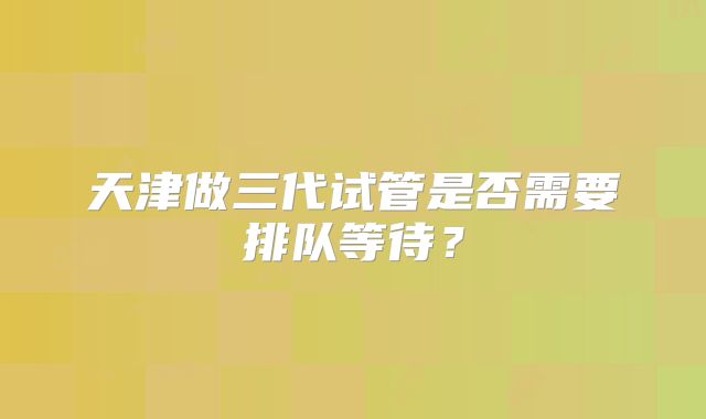 天津做三代试管是否需要排队等待？