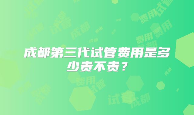 成都第三代试管费用是多少贵不贵？