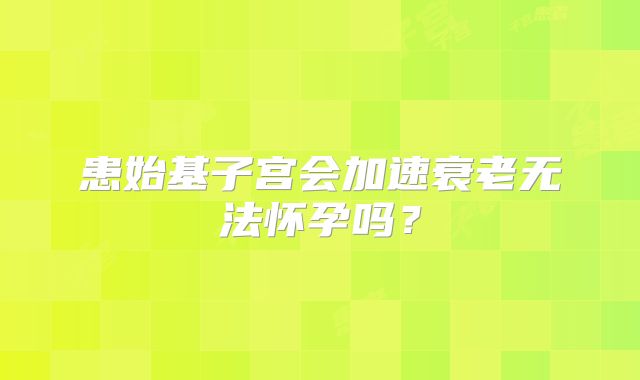 患始基子宫会加速衰老无法怀孕吗？