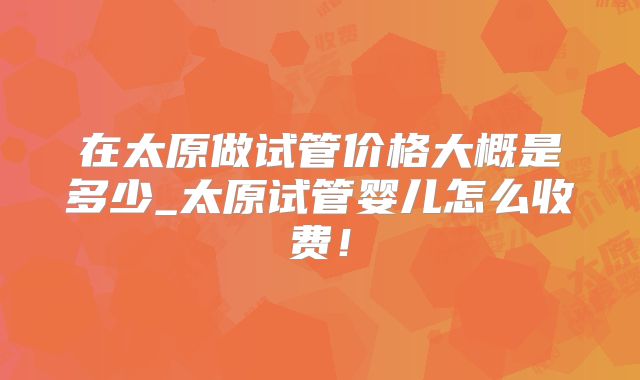 在太原做试管价格大概是多少_太原试管婴儿怎么收费!