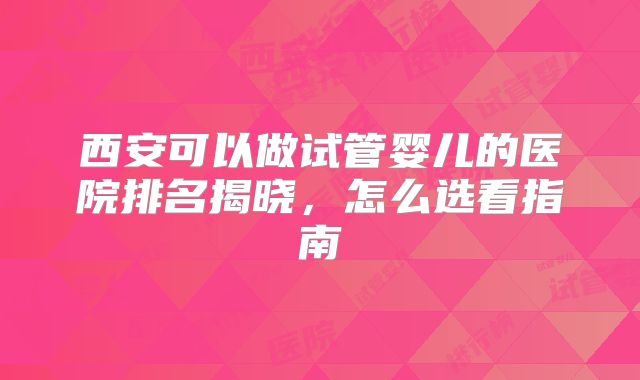 西安可以做试管婴儿的医院排名揭晓,怎么选看指南