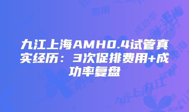 九江上海AMH0.4试管真实经历:3次促排费用+成功率复盘