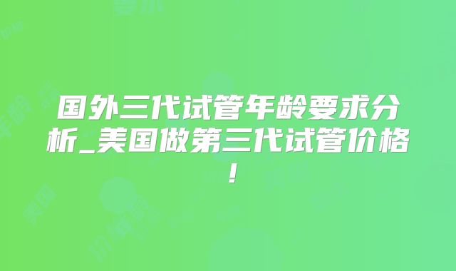 国外三代试管年龄要求分析_美国做第三代试管价格！