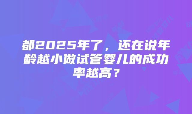 都2025年了,还在说年龄越小做试管婴儿的成功率越高?