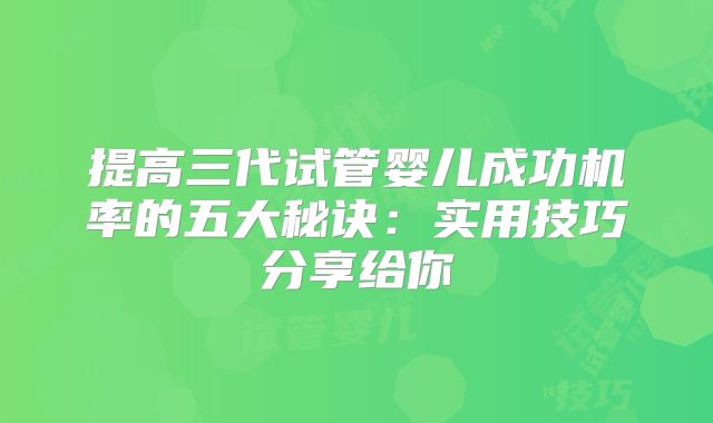 提高三代试管婴儿成功机率的五大秘诀:实用技巧分享给你