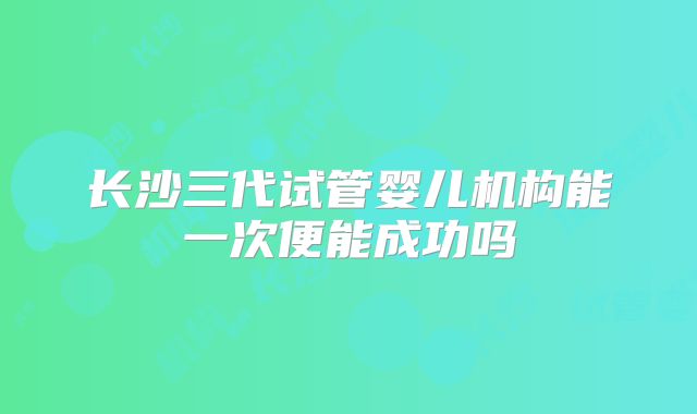 长沙三代试管婴儿机构能一次便能成功吗