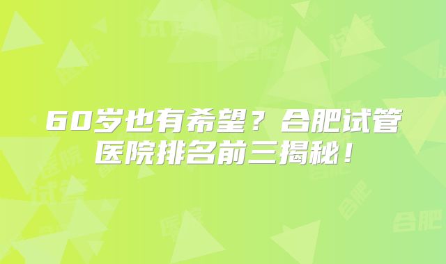 60岁也有希望？合肥试管医院排名前三揭秘！