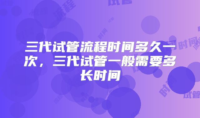 三代试管流程时间多久一次,三代试管一般需要多长时间