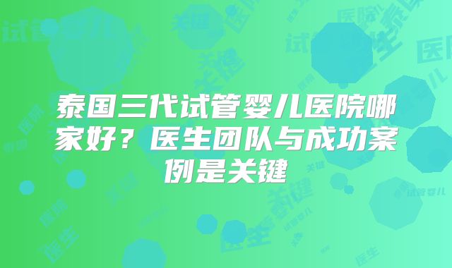 泰国三代试管婴儿医院哪家好?医生团队与成功案例是关键