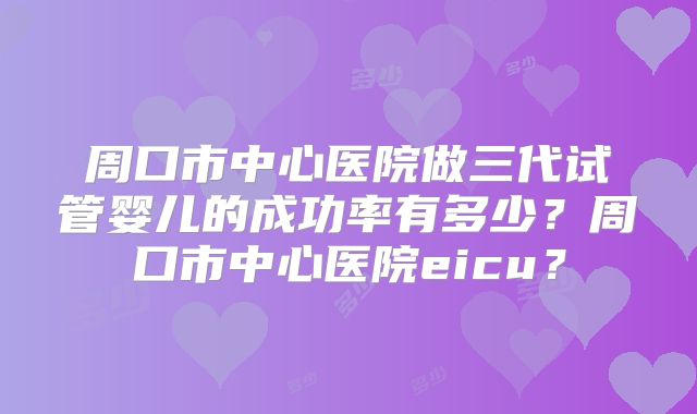 周口市中心医院做三代试管婴儿的成功率有多少?周口市中心医院eicu?