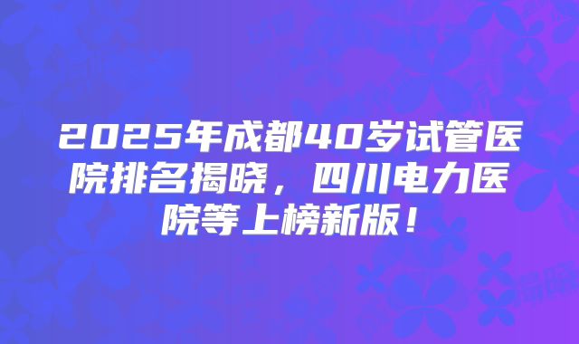 2025年成都40岁试管医院排名揭晓,四川电力医院等上榜新版!