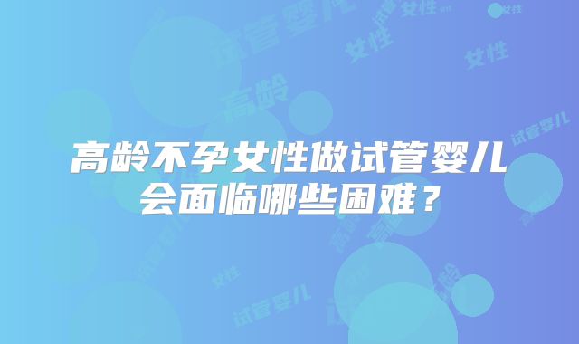 高龄不孕女性做试管婴儿会面临哪些困难？