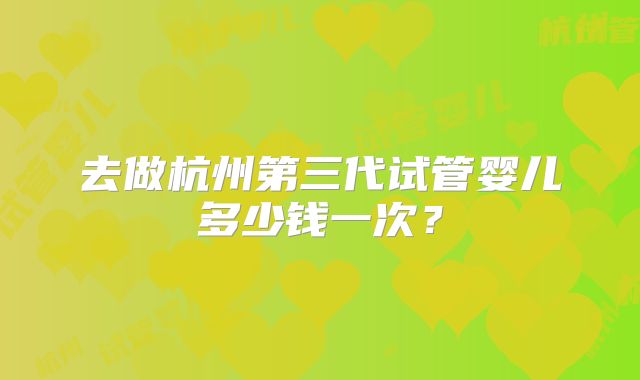 去做杭州第三代试管婴儿多少钱一次？