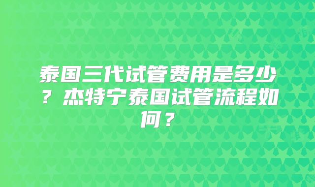 泰国三代试管费用是多少?杰特宁泰国试管流程如何?