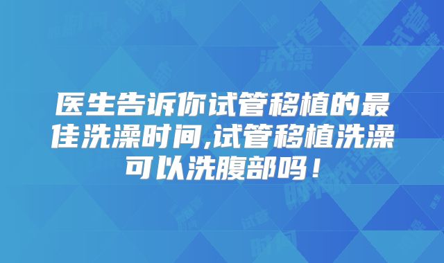 医生告诉你试管移植的最佳洗澡时间,试管移植洗澡可以洗腹部吗!