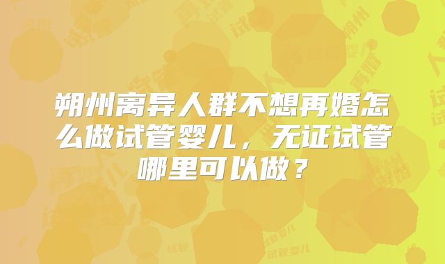 朔州离异人群不想再婚怎么做试管婴儿,无证试管哪里可以做?