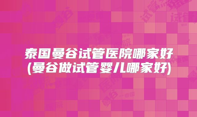 泰国曼谷试管医院哪家好(曼谷做试管婴儿哪家好)
