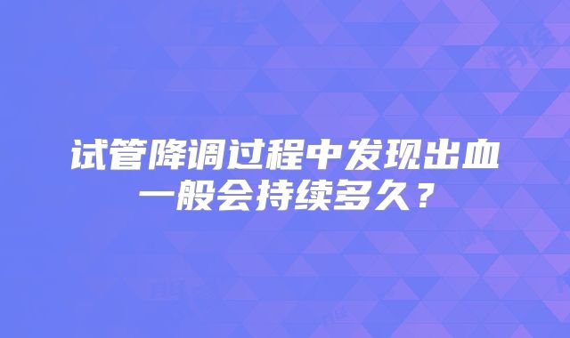 试管降调过程中发现出血一般会持续多久?