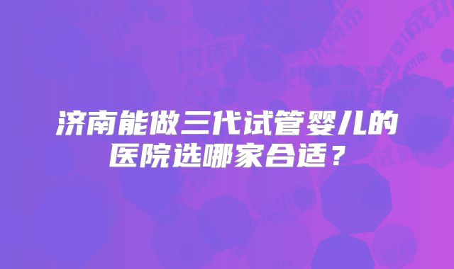 济南能做三代试管婴儿的医院选哪家合适?