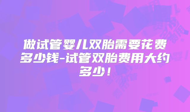 做试管婴儿双胎需要花费多少钱-试管双胎费用大约多少!