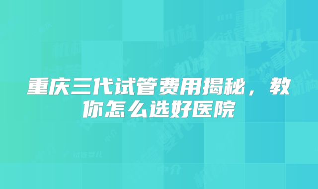 重庆三代试管费用揭秘,教你怎么选好医院