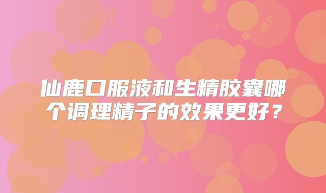 仙鹿口服液和生精胶囊哪个调理精子的效果更好?