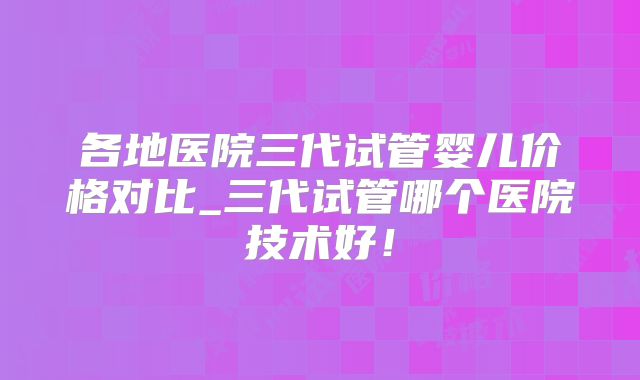 各地医院三代试管婴儿价格对比_三代试管哪个医院技术好!