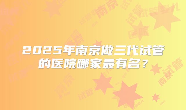 2025年南京做三代试管的医院哪家最有名?