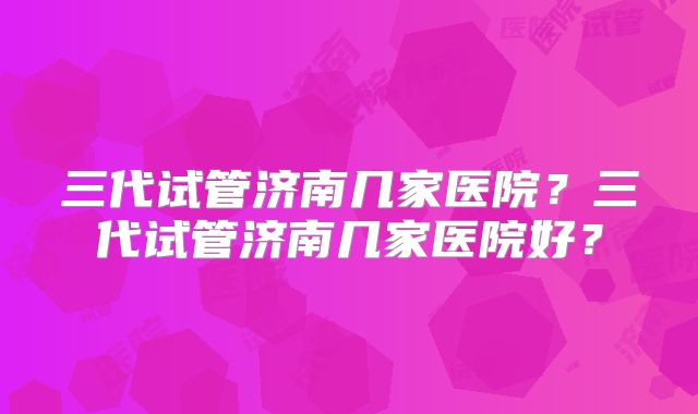 三代试管济南几家医院?三代试管济南几家医院好?