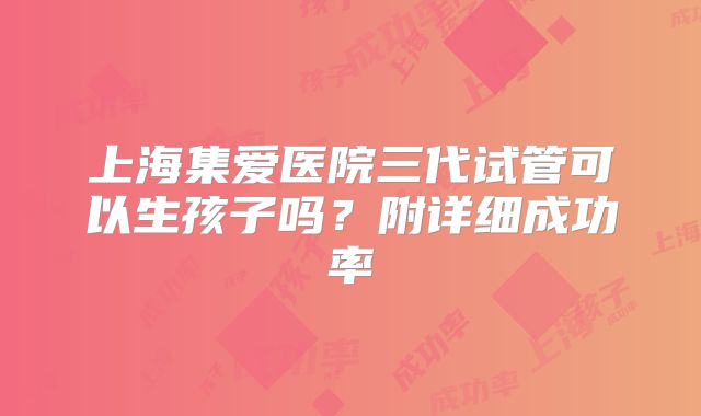上海集爱医院三代试管可以生孩子吗？附详细成功率