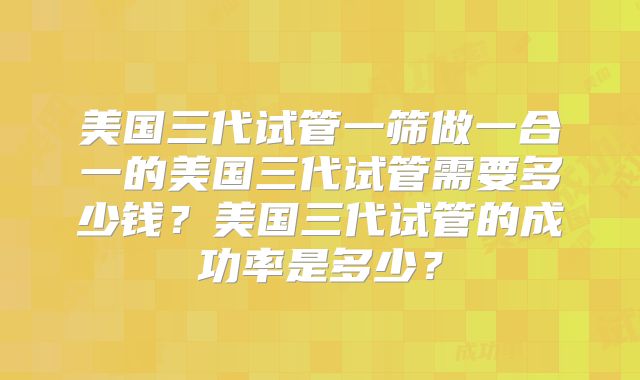 美国三代试管一筛做一合一的美国三代试管需要多少钱?美国三代试管的成功率是多少?