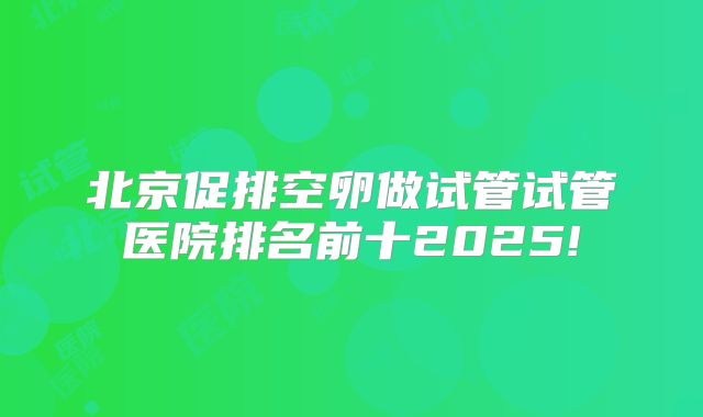 北京促排空卵做试管试管医院排名前十2025!